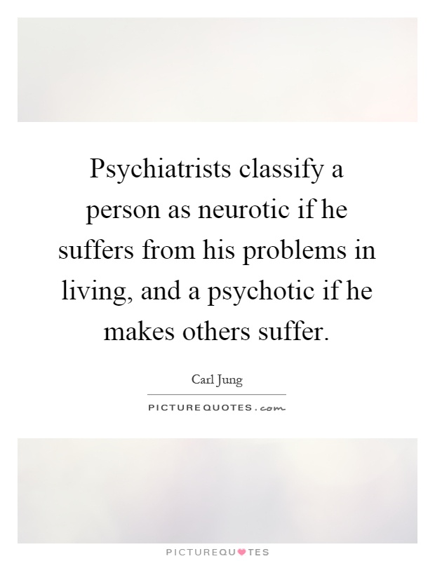 Psychiatrists classify a person as neurotic if he suffers from his problems in living, and a psychotic if he makes others suffer Picture Quote #1
