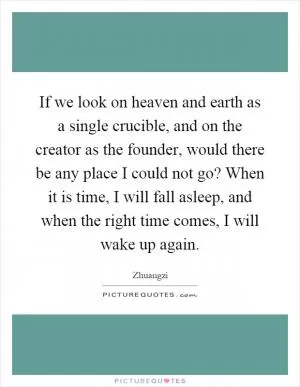 If we look on heaven and earth as a single crucible, and on the creator as the founder, would there be any place I could not go? When it is time, I will fall asleep, and when the right time comes, I will wake up again Picture Quote #1