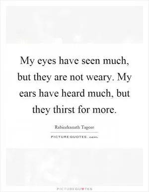 My eyes have seen much, but they are not weary. My ears have heard much, but they thirst for more Picture Quote #1