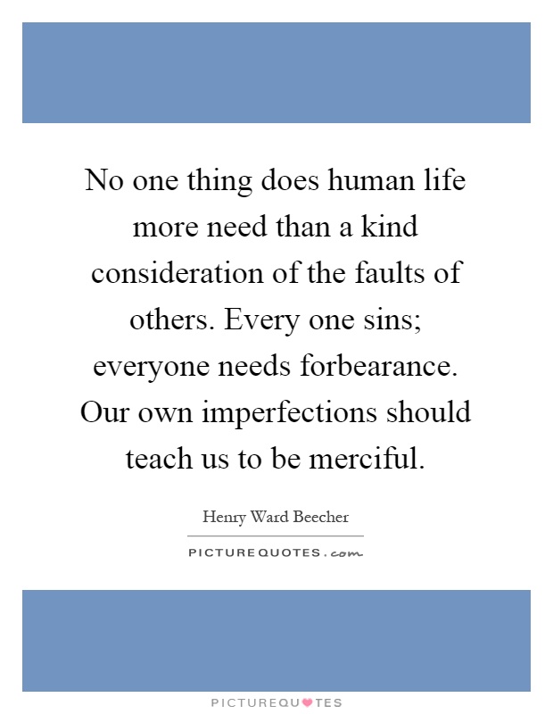 No one thing does human life more need than a kind consideration of the faults of others. Every one sins; everyone needs forbearance. Our own imperfections should teach us to be merciful Picture Quote #1