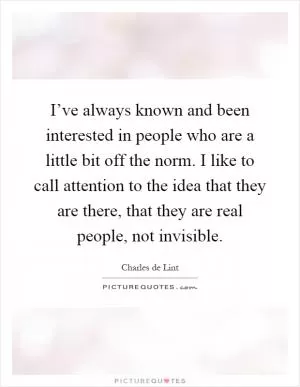 I’ve always known and been interested in people who are a little bit off the norm. I like to call attention to the idea that they are there, that they are real people, not invisible Picture Quote #1