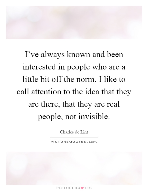 I've always known and been interested in people who are a little bit off the norm. I like to call attention to the idea that they are there, that they are real people, not invisible Picture Quote #1