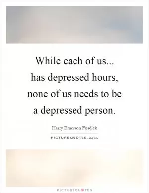 While each of us... has depressed hours, none of us needs to be a depressed person Picture Quote #1