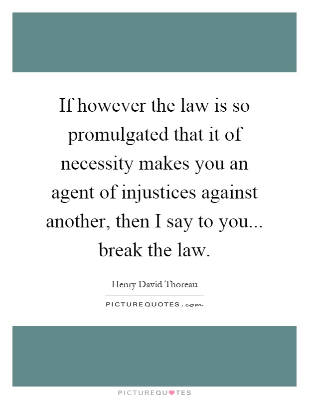 If however the law is so promulgated that it of necessity makes you an agent of injustices against another, then I say to you... break the law Picture Quote #1