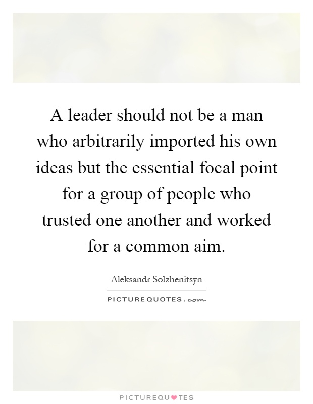 A leader should not be a man who arbitrarily imported his own ideas but the essential focal point for a group of people who trusted one another and worked for a common aim Picture Quote #1