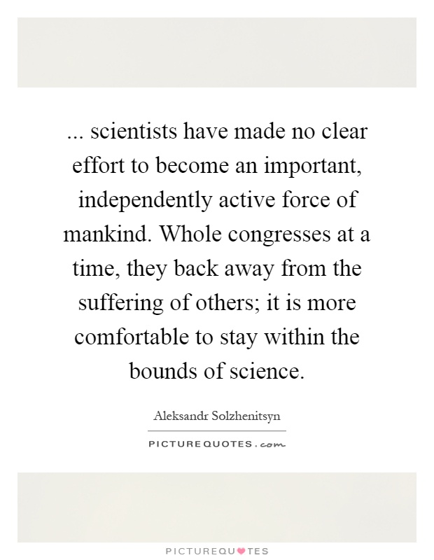 ... scientists have made no clear effort to become an important, independently active force of mankind. Whole congresses at a time, they back away from the suffering of others; it is more comfortable to stay within the bounds of science Picture Quote #1