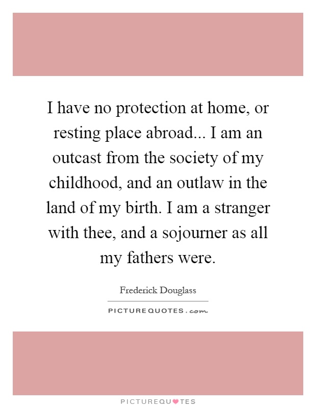 I have no protection at home, or resting place abroad... I am an outcast from the society of my childhood, and an outlaw in the land of my birth. I am a stranger with thee, and a sojourner as all my fathers were Picture Quote #1