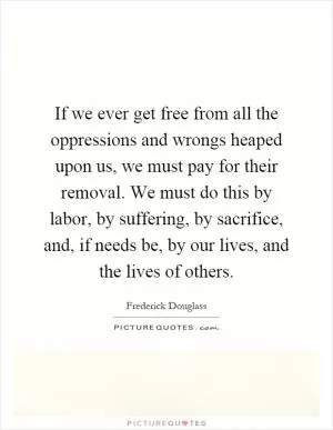If we ever get free from all the oppressions and wrongs heaped upon us, we must pay for their removal. We must do this by labor, by suffering, by sacrifice, and, if needs be, by our lives, and the lives of others Picture Quote #1