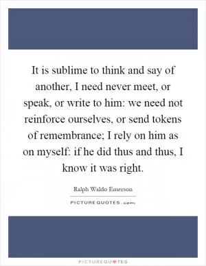 It is sublime to think and say of another, I need never meet, or speak, or write to him: we need not reinforce ourselves, or send tokens of remembrance; I rely on him as on myself: if he did thus and thus, I know it was right Picture Quote #1