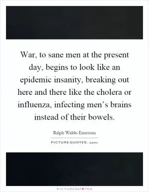 War, to sane men at the present day, begins to look like an epidemic insanity, breaking out here and there like the cholera or influenza, infecting men’s brains instead of their bowels Picture Quote #1