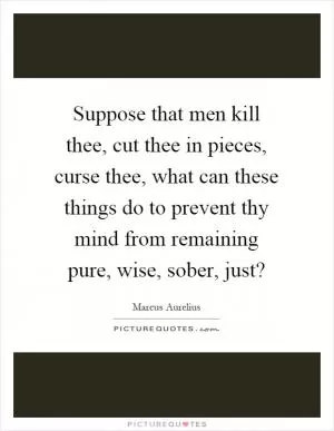 Suppose that men kill thee, cut thee in pieces, curse thee, what can these things do to prevent thy mind from remaining pure, wise, sober, just? Picture Quote #1