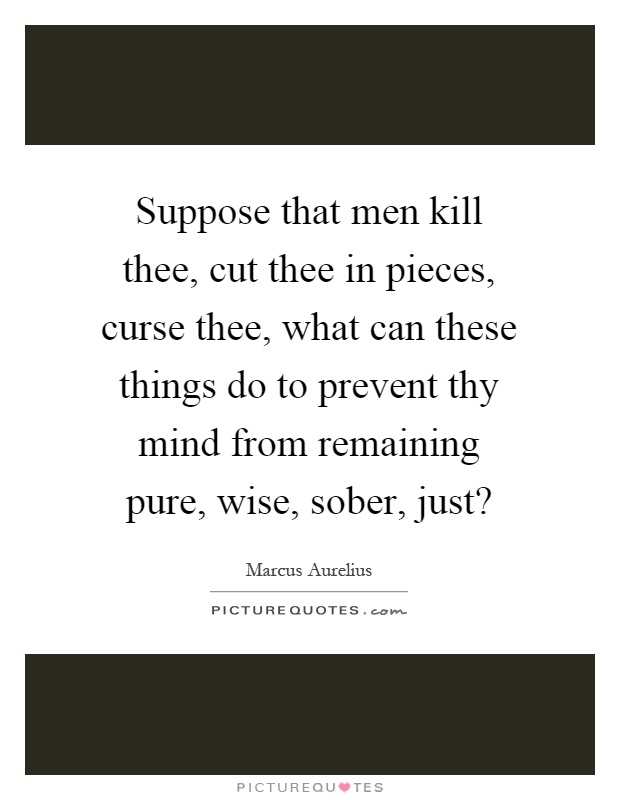Suppose that men kill thee, cut thee in pieces, curse thee, what can these things do to prevent thy mind from remaining pure, wise, sober, just? Picture Quote #1