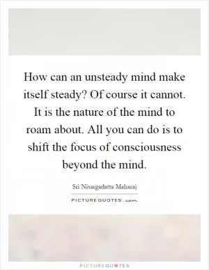 How can an unsteady mind make itself steady? Of course it cannot. It is the nature of the mind to roam about. All you can do is to shift the focus of consciousness beyond the mind Picture Quote #1