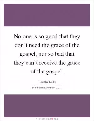 No one is so good that they don’t need the grace of the gospel, nor so bad that they can’t receive the grace of the gospel Picture Quote #1