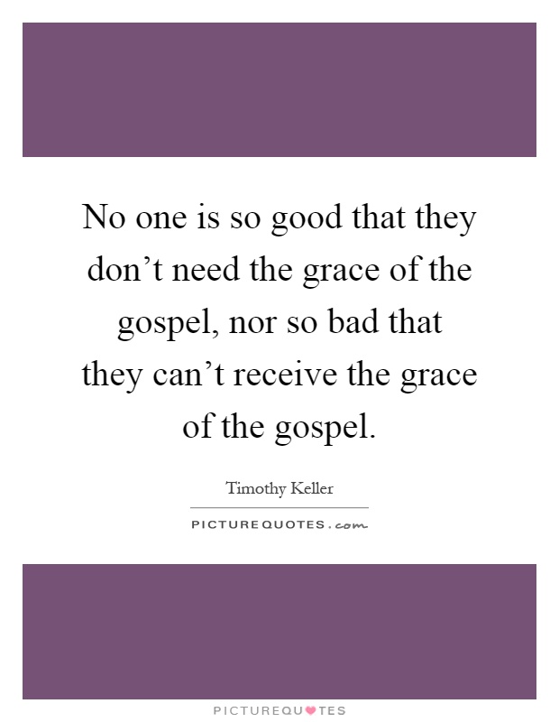 No one is so good that they don't need the grace of the gospel, nor so bad that they can't receive the grace of the gospel Picture Quote #1