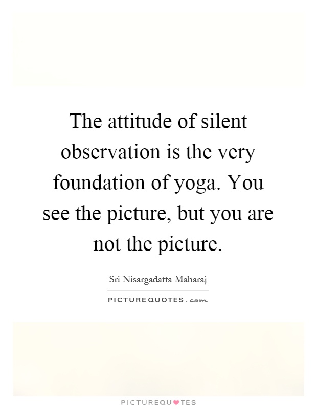 The attitude of silent observation is the very foundation of yoga. You see the picture, but you are not the picture Picture Quote #1