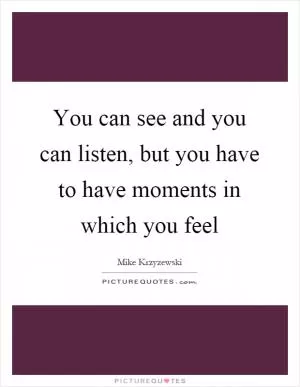 You can see and you can listen, but you have to have moments in which you feel Picture Quote #1