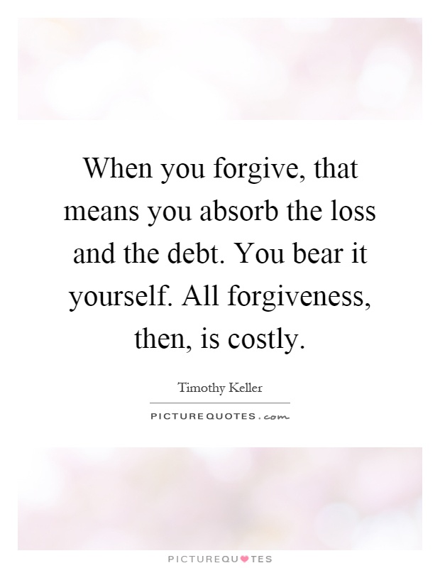 When you forgive, that means you absorb the loss and the debt. You bear it yourself. All forgiveness, then, is costly Picture Quote #1
