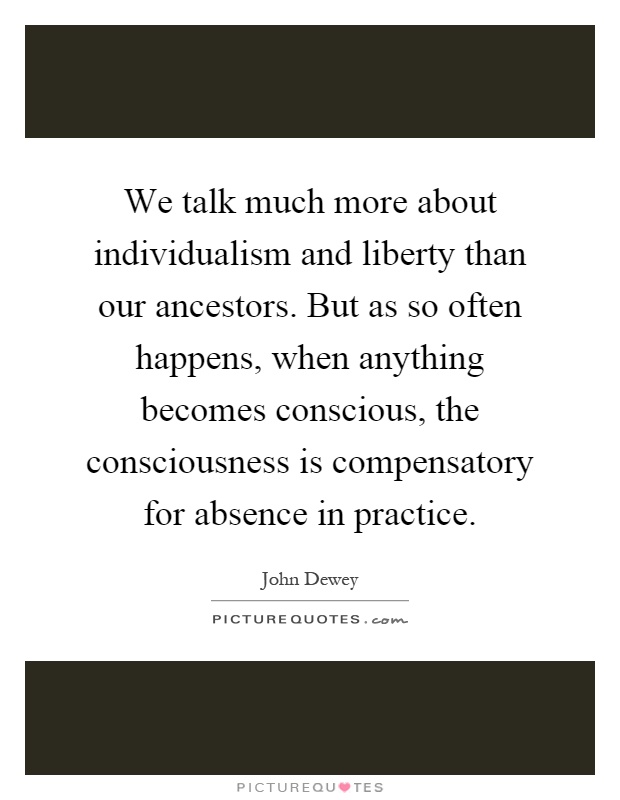 We talk much more about individualism and liberty than our ancestors. But as so often happens, when anything becomes conscious, the consciousness is compensatory for absence in practice Picture Quote #1