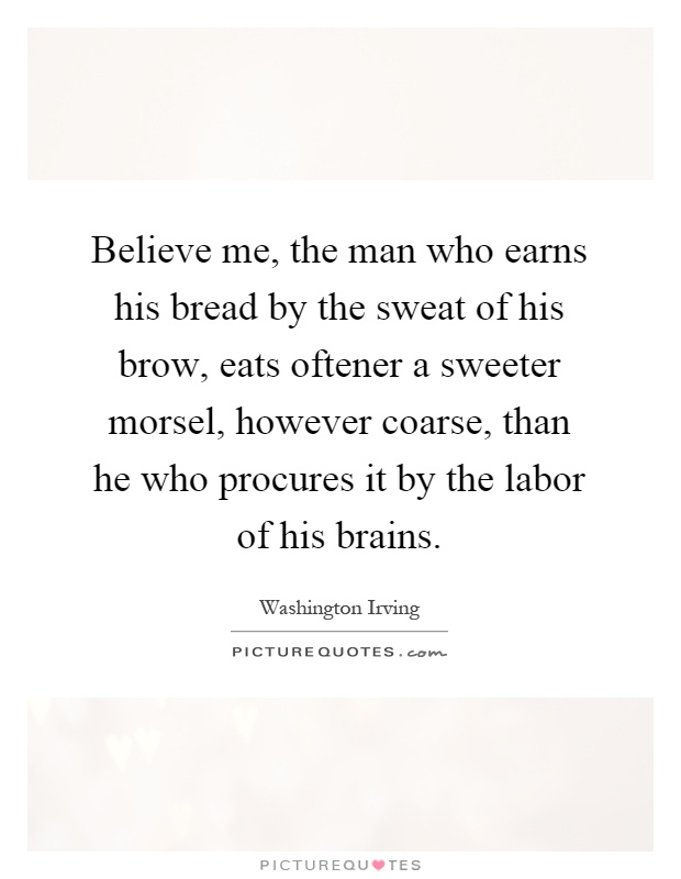 Believe me, the man who earns his bread by the sweat of his brow, eats oftener a sweeter morsel, however coarse, than he who procures it by the labor of his brains Picture Quote #1