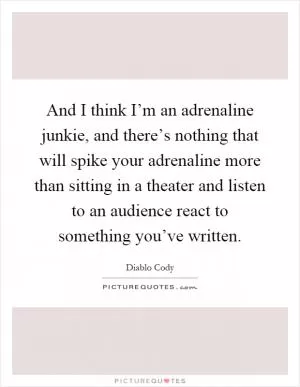 And I think I’m an adrenaline junkie, and there’s nothing that will spike your adrenaline more than sitting in a theater and listen to an audience react to something you’ve written Picture Quote #1