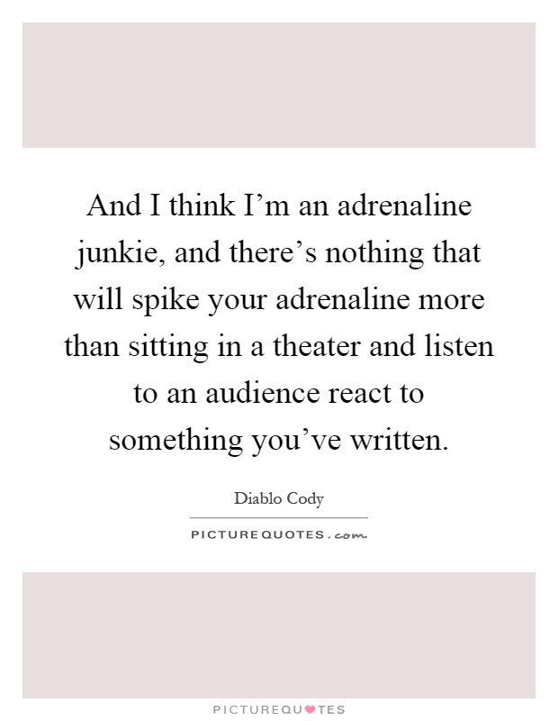 And I think I'm an adrenaline junkie, and there's nothing that will spike your adrenaline more than sitting in a theater and listen to an audience react to something you've written Picture Quote #1