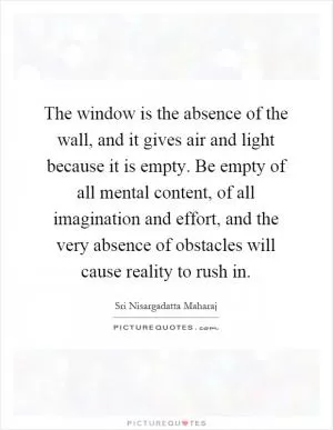 The window is the absence of the wall, and it gives air and light because it is empty. Be empty of all mental content, of all imagination and effort, and the very absence of obstacles will cause reality to rush in Picture Quote #1