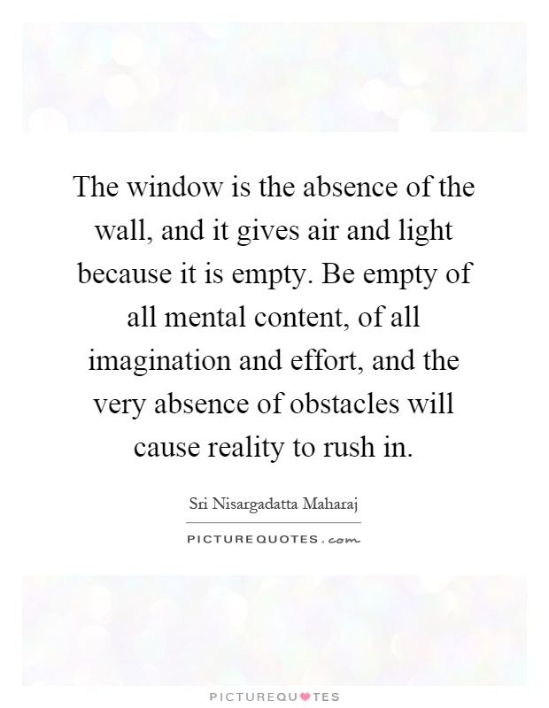 The window is the absence of the wall, and it gives air and light because it is empty. Be empty of all mental content, of all imagination and effort, and the very absence of obstacles will cause reality to rush in Picture Quote #1