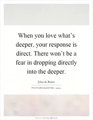When you love what’s deeper, your response is direct. There won’t be a fear in dropping directly into the deeper Picture Quote #1