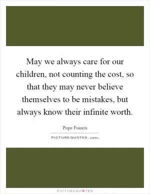 May we always care for our children, not counting the cost, so that they may never believe themselves to be mistakes, but always know their infinite worth Picture Quote #1