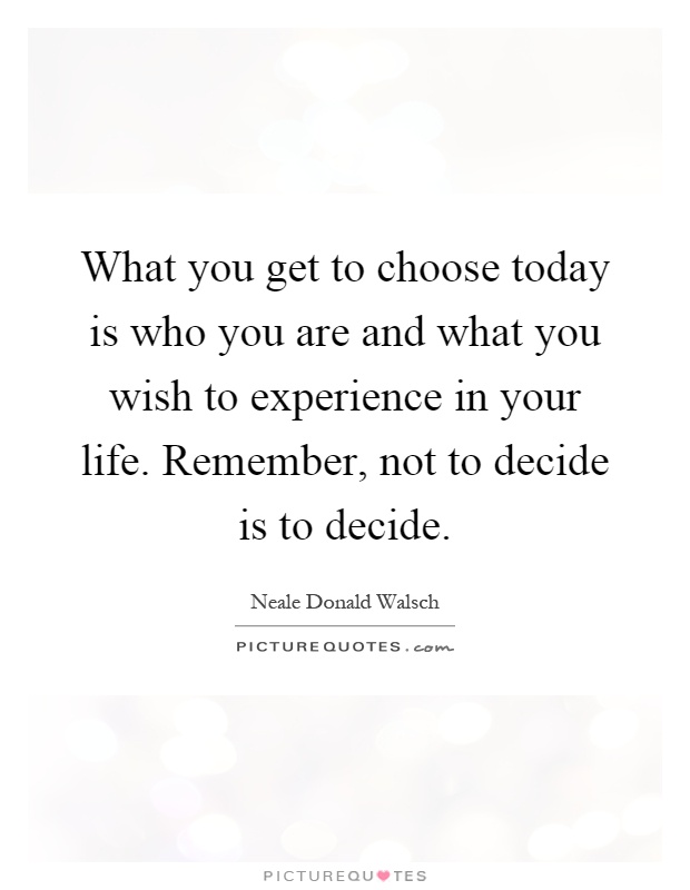 What you get to choose today is who you are and what you wish to experience in your life. Remember, not to decide is to decide Picture Quote #1
