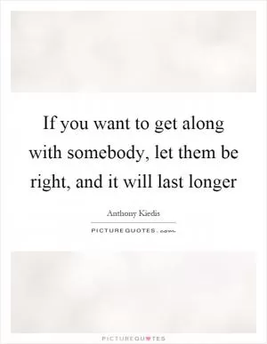 If you want to get along with somebody, let them be right, and it will last longer Picture Quote #1