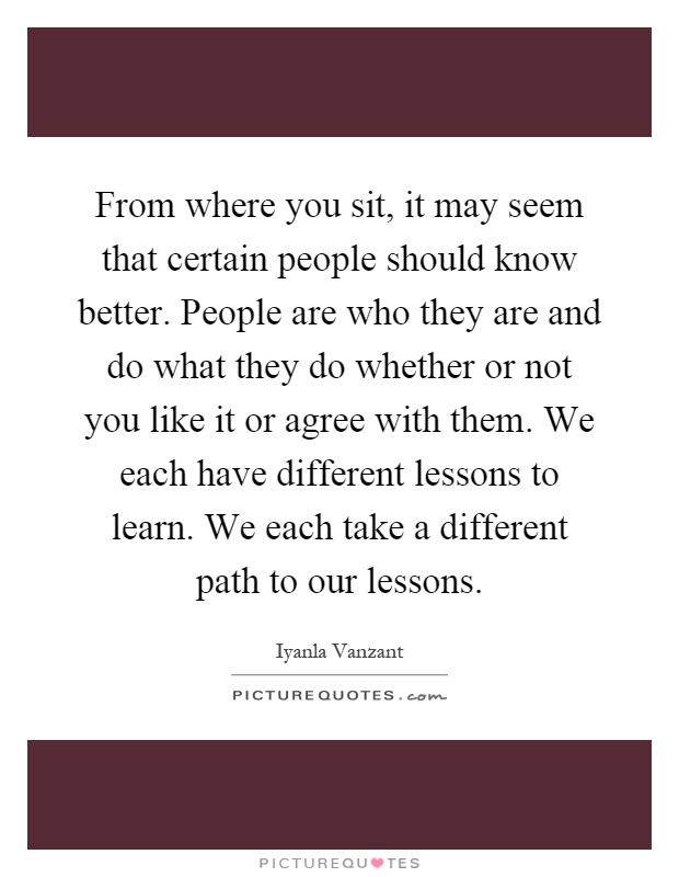 From where you sit, it may seem that certain people should know better. People are who they are and do what they do whether or not you like it or agree with them. We each have different lessons to learn. We each take a different path to our lessons Picture Quote #1
