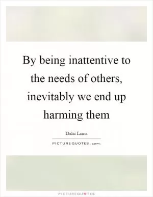 By being inattentive to the needs of others, inevitably we end up harming them Picture Quote #1