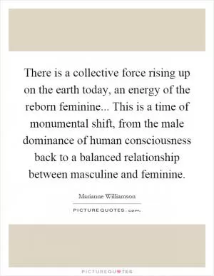 There is a collective force rising up on the earth today, an energy of the reborn feminine... This is a time of monumental shift, from the male dominance of human consciousness back to a balanced relationship between masculine and feminine Picture Quote #1