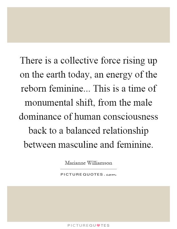 There is a collective force rising up on the earth today, an energy of the reborn feminine... This is a time of monumental shift, from the male dominance of human consciousness back to a balanced relationship between masculine and feminine Picture Quote #1