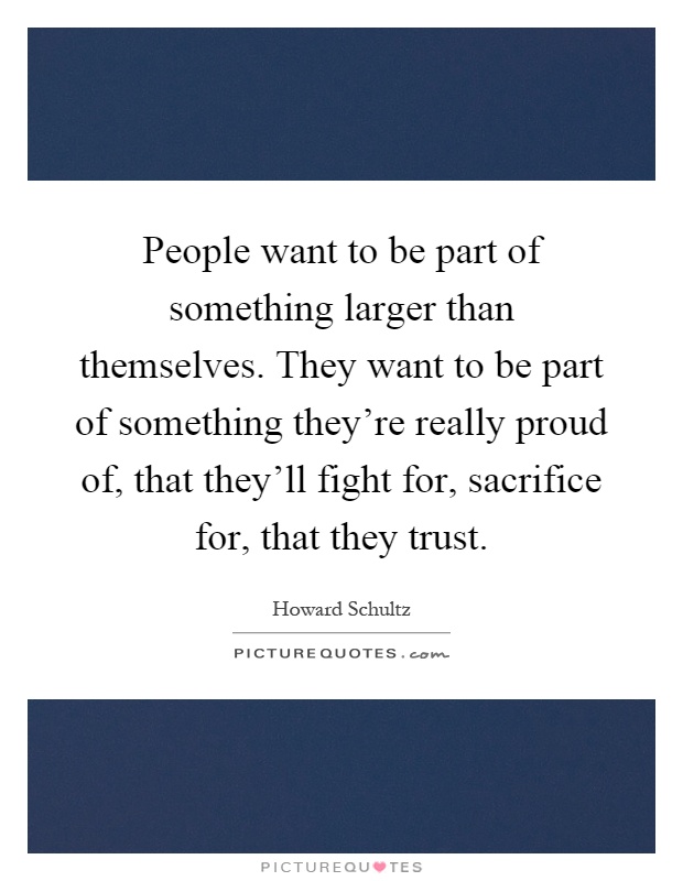 People want to be part of something larger than themselves. They want to be part of something they're really proud of, that they'll fight for, sacrifice for, that they trust Picture Quote #1
