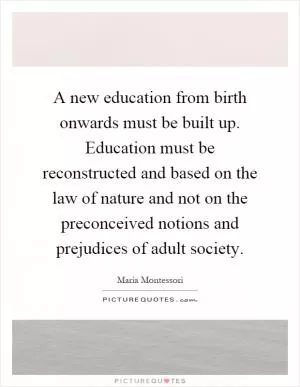 A new education from birth onwards must be built up. Education must be reconstructed and based on the law of nature and not on the preconceived notions and prejudices of adult society Picture Quote #1