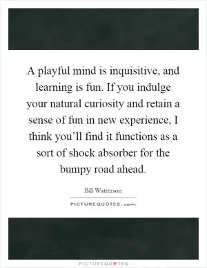 A playful mind is inquisitive, and learning is fun. If you indulge your natural curiosity and retain a sense of fun in new experience, I think you’ll find it functions as a sort of shock absorber for the bumpy road ahead Picture Quote #1