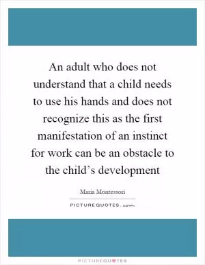 An adult who does not understand that a child needs to use his hands and does not recognize this as the first manifestation of an instinct for work can be an obstacle to the child’s development Picture Quote #1