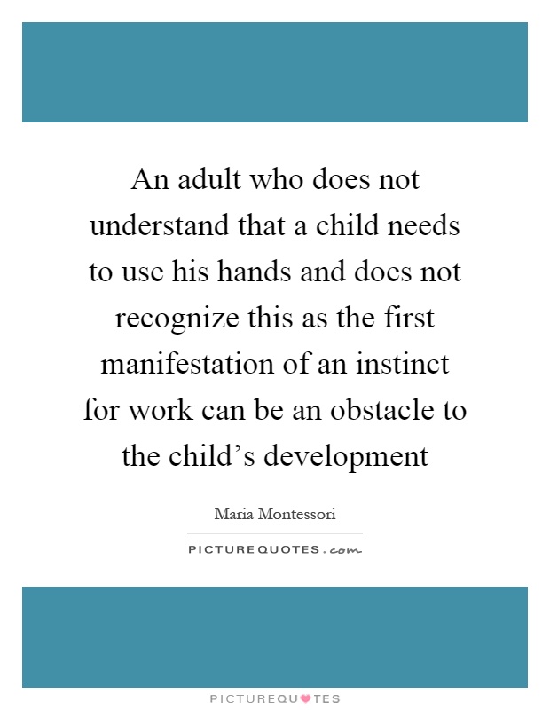An adult who does not understand that a child needs to use his hands and does not recognize this as the first manifestation of an instinct for work can be an obstacle to the child's development Picture Quote #1
