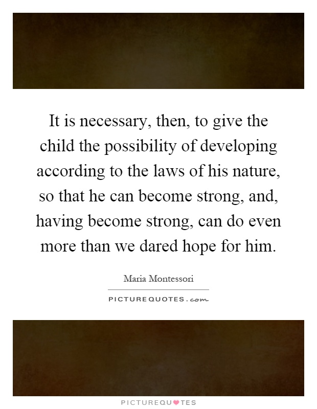 It is necessary, then, to give the child the possibility of developing according to the laws of his nature, so that he can become strong, and, having become strong, can do even more than we dared hope for him Picture Quote #1