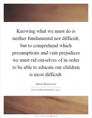 Knowing what we must do is neither fundamental nor difficult, but to comprehend which presumptions and vain prejudices we must rid ourselves of in order to be able to educate our children is most difficult Picture Quote #1