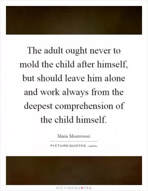 The adult ought never to mold the child after himself, but should leave him alone and work always from the deepest comprehension of the child himself Picture Quote #1
