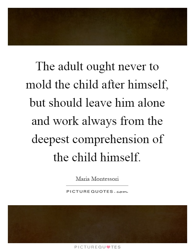 The adult ought never to mold the child after himself, but should leave him alone and work always from the deepest comprehension of the child himself Picture Quote #1