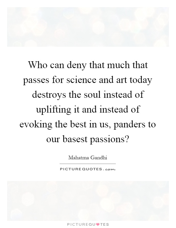 Who can deny that much that passes for science and art today destroys the soul instead of uplifting it and instead of evoking the best in us, panders to our basest passions? Picture Quote #1