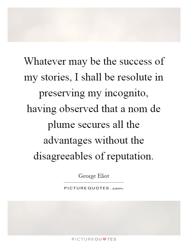 Whatever may be the success of my stories, I shall be resolute in preserving my incognito, having observed that a nom de plume secures all the advantages without the disagreeables of reputation Picture Quote #1