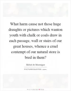 What harm cause not those huge draughts or pictures which wanton youth with chalk or coals draw in each passage, wall or stairs of our great houses, whence a cruel contempt of our natural store is bred in them? Picture Quote #1