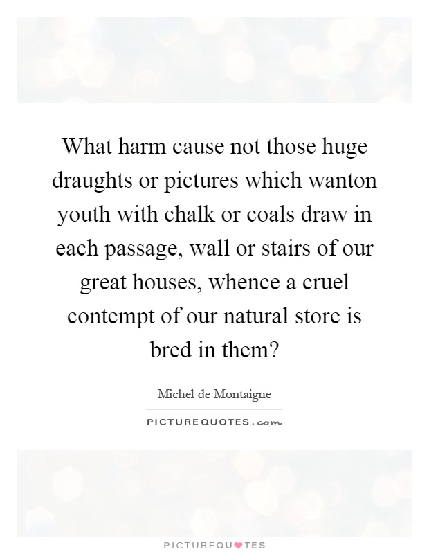 What harm cause not those huge draughts or pictures which wanton youth with chalk or coals draw in each passage, wall or stairs of our great houses, whence a cruel contempt of our natural store is bred in them? Picture Quote #1
