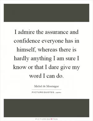 I admire the assurance and confidence everyone has in himself, whereas there is hardly anything I am sure I know or that I dare give my word I can do Picture Quote #1